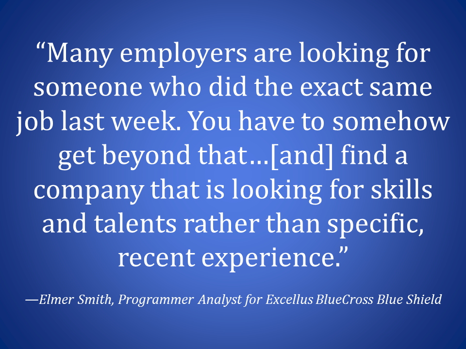 “Many employers are looking for someone who did the exact same job last week. You have to somehow get beyond that…[and] find a company that is looking for skills and talents rather than specific, recent experience.”—Elmer Smith, Programmer Analyst for Excellus BlueCross Blue Shield